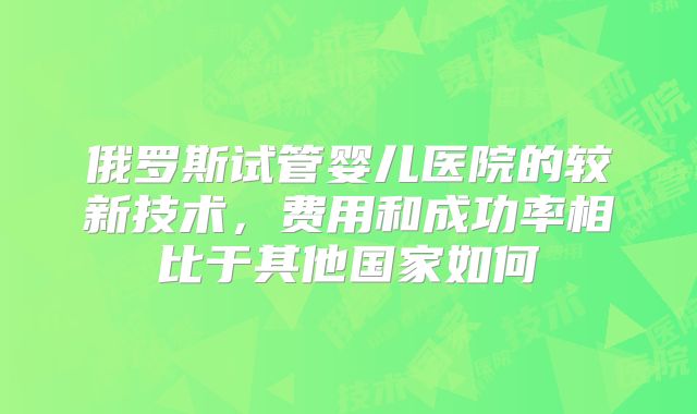 俄罗斯试管婴儿医院的较新技术，费用和成功率相比于其他国家如何