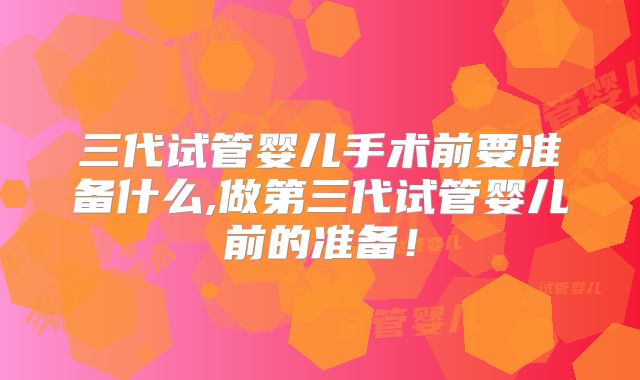 三代试管婴儿手术前要准备什么,做第三代试管婴儿前的准备!