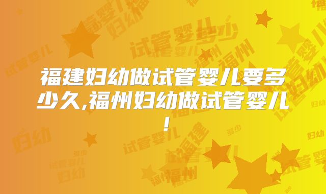 福建妇幼做试管婴儿要多少久,福州妇幼做试管婴儿！