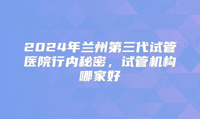 2024年兰州第三代试管医院行内秘密，试管机构哪家好