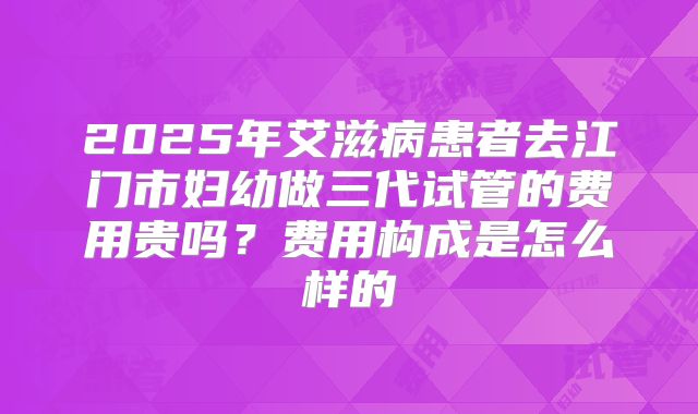 2025年艾滋病患者去江门市妇幼做三代试管的费用贵吗？费用构成是怎么样的