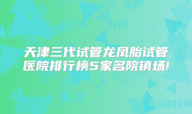 天津三代试管龙凤胎试管医院排行榜5家名院镇场!