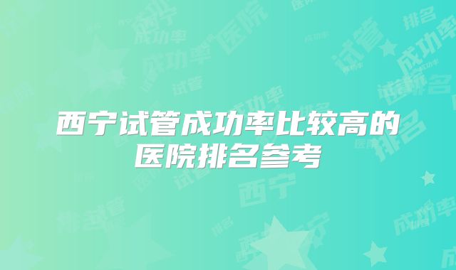 西宁试管成功率比较高的医院排名参考