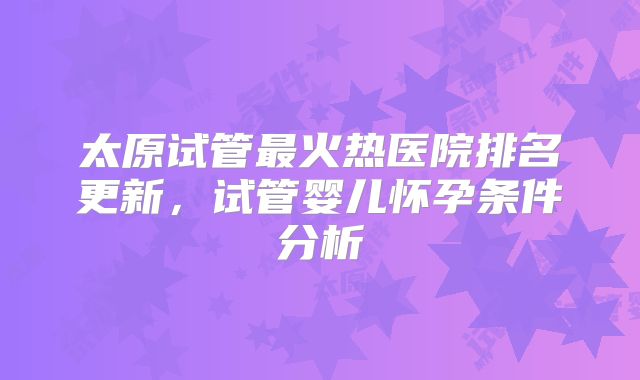 太原试管最火热医院排名更新，试管婴儿怀孕条件分析