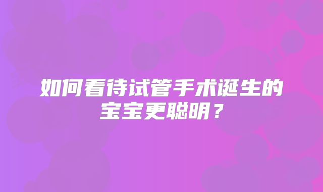 如何看待试管手术诞生的宝宝更聪明?