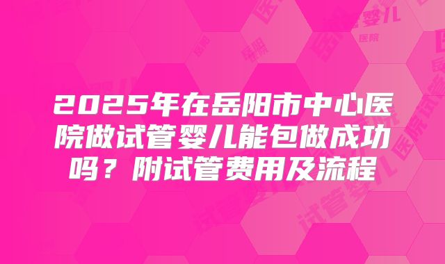 2025年在岳阳市中心医院做试管婴儿能包做成功吗？附试管费用及流程