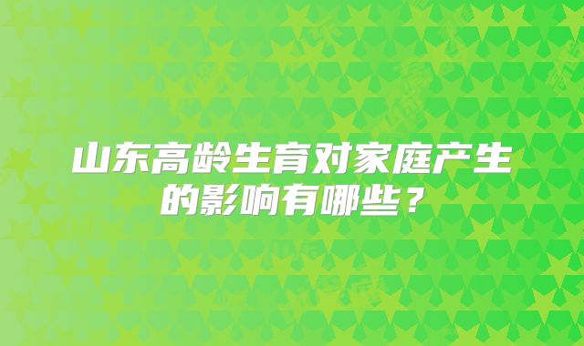 山东高龄生育对家庭产生的影响有哪些？