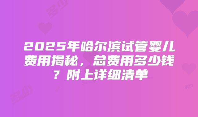 2025年哈尔滨试管婴儿费用揭秘，总费用多少钱？附上详细清单