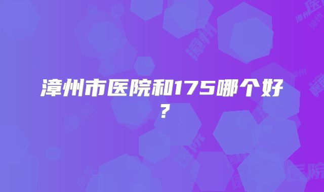 漳州市医院和175哪个好?