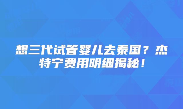 想三代试管婴儿去泰国？杰特宁费用明细揭秘！