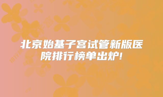 北京始基子宫试管新版医院排行榜单出炉!