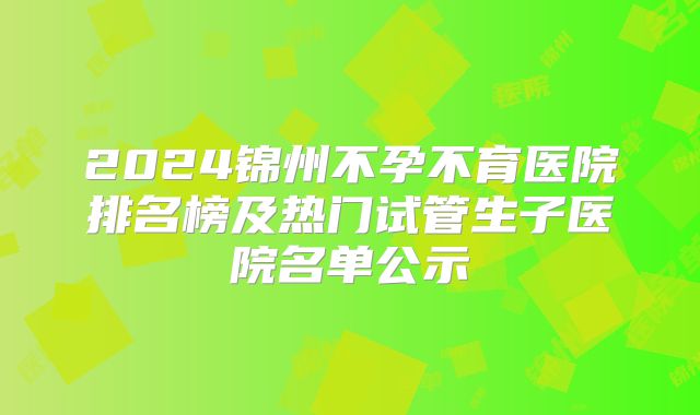 2024锦州不孕不育医院排名榜及热门试管生子医院名单公示