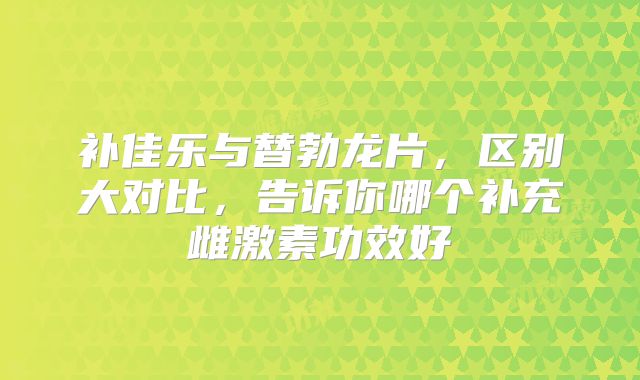 补佳乐与替勃龙片,区别大对比,告诉你哪个补充雌激素功效好