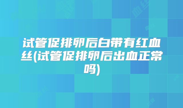 试管促排卵后白带有红血丝(试管促排卵后出血正常吗)