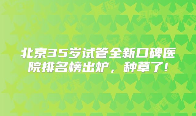 北京35岁试管全新口碑医院排名榜出炉，种草了!