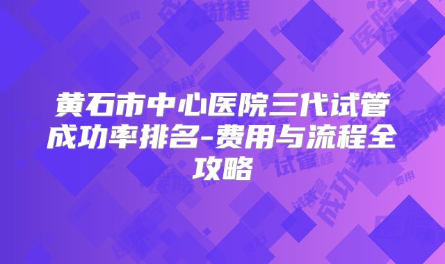 黄石市中心医院三代试管成功率排名-费用与流程全攻略