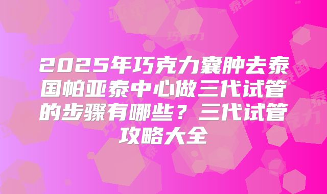 2025年巧克力囊肿去泰国帕亚泰中心做三代试管的步骤有哪些?三代试管攻略大全