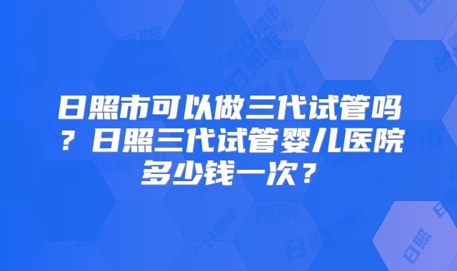 日照市可以做三代试管吗?日照三代试管婴儿医院多少钱一次?