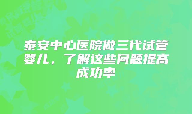 泰安中心医院做三代试管婴儿,了解这些问题提高成功率