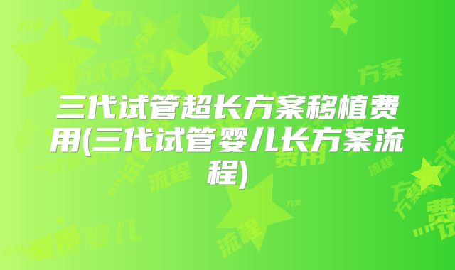 三代试管超长方案移植费用(三代试管婴儿长方案流程)
