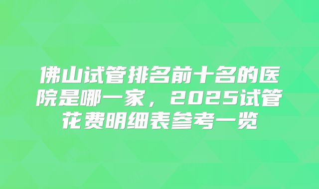 佛山试管排名前十名的医院是哪一家，2025试管花费明细表参考一览