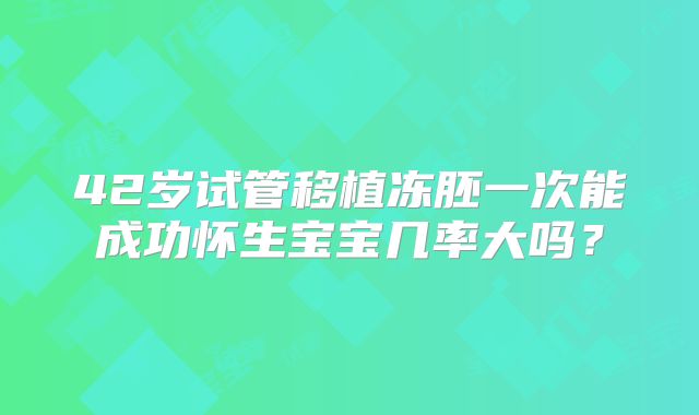 42岁试管移植冻胚一次能成功怀生宝宝几率大吗?