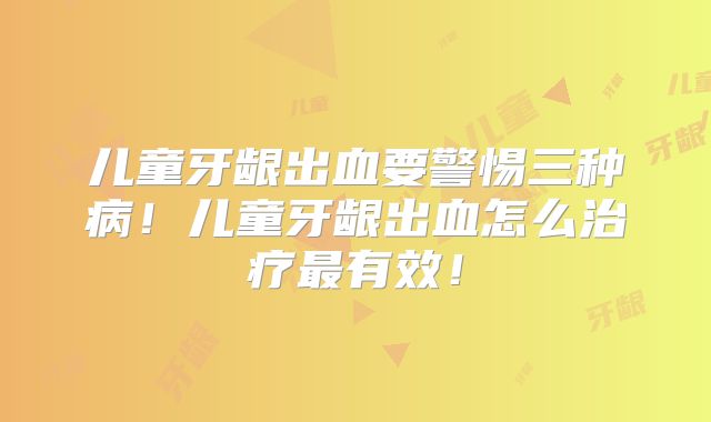 儿童牙龈出血要警惕三种病！儿童牙龈出血怎么治疗最有效！