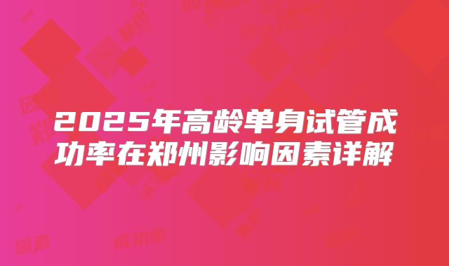 2025年高龄单身试管成功率在郑州影响因素详解