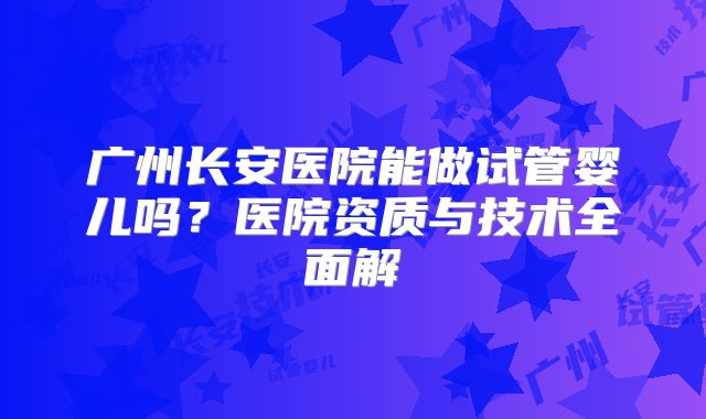 广州长安医院能做试管婴儿吗？医院资质与技术全面解
