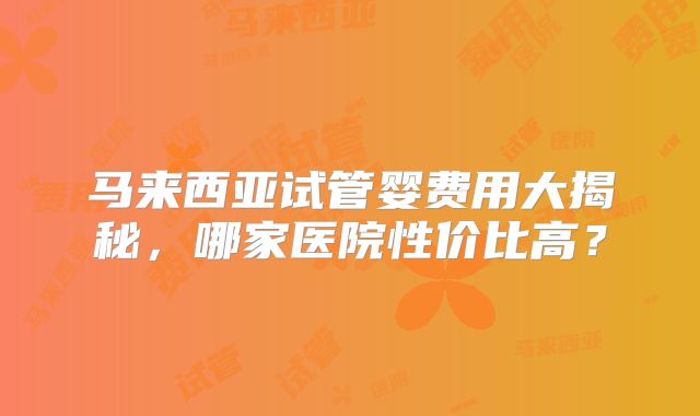 马来西亚试管婴费用大揭秘，哪家医院性价比高？