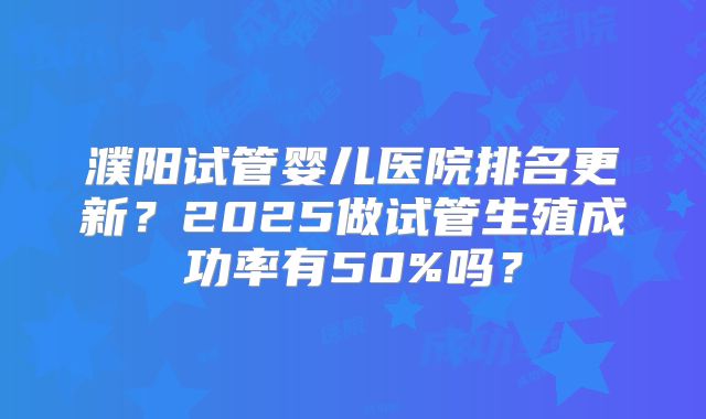 濮阳试管婴儿医院排名更新？2025做试管生殖成功率有50%吗？