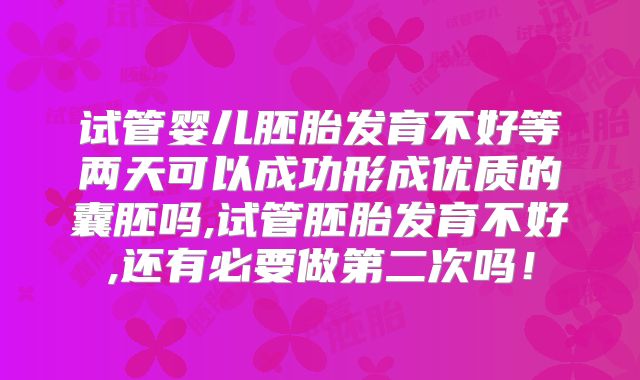 试管婴儿胚胎发育不好等两天可以成功形成优质的囊胚吗,试管胚胎发育不好,还有必要做第二次吗！