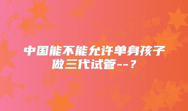 中国能不能允许单身孩子做三代试管--？