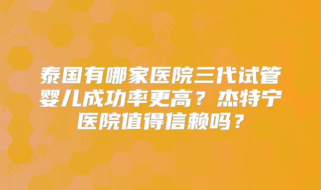 泰国有哪家医院三代试管婴儿成功率更高?杰特宁医院值得信赖吗?