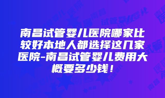 南昌试管婴儿医院哪家比较好本地人都选择这几家医院-南昌试管婴儿费用大概要多少钱！