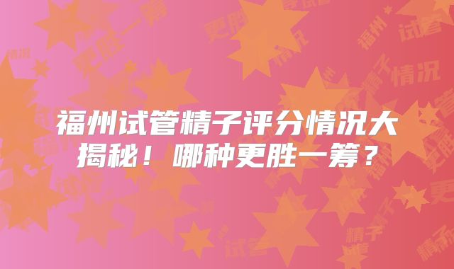 福州试管精子评分情况大揭秘！哪种更胜一筹？