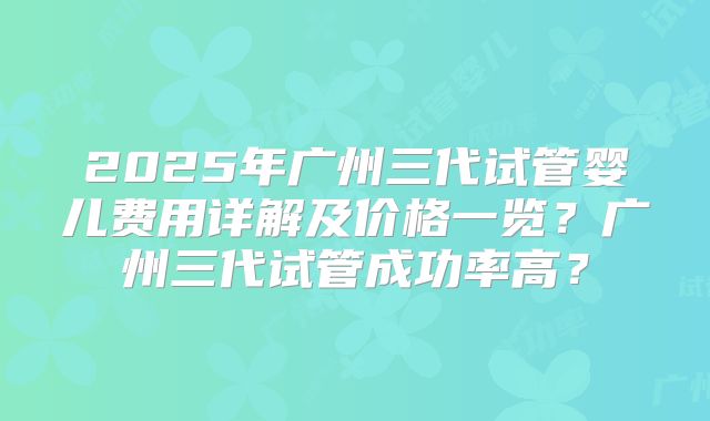 2025年广州三代试管婴儿费用详解及价格一览？广州三代试管成功率高？