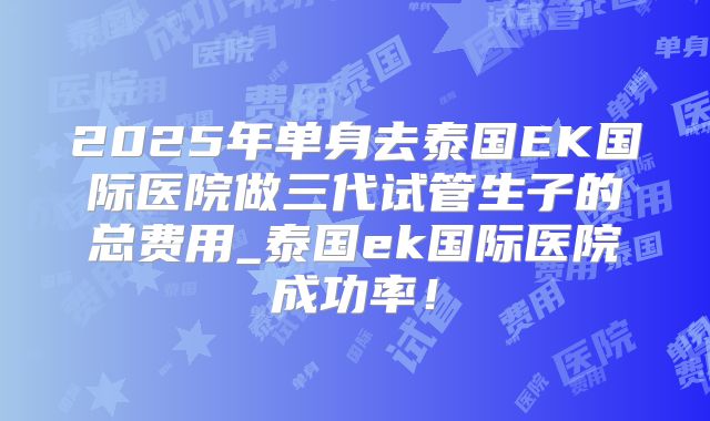 2025年单身去泰国EK国际医院做三代试管生子的总费用_泰国ek国际医院成功率!
