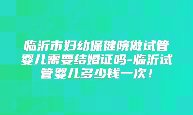 临沂市妇幼保健院做试管婴儿需要结婚证吗-临沂试管婴儿多少钱一次!