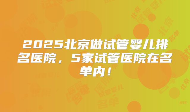 2025北京做试管婴儿排名医院,5家试管医院在名单内!