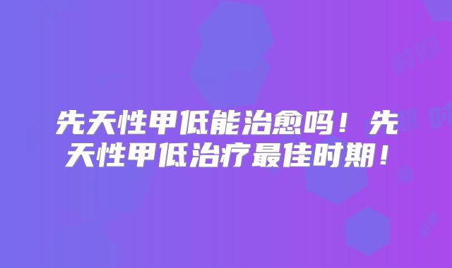 先天性甲低能治愈吗！先天性甲低治疗最佳时期！
