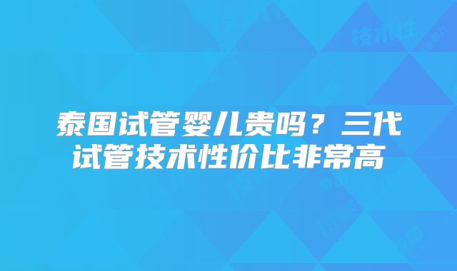 泰国试管婴儿贵吗？三代试管技术性价比非常高