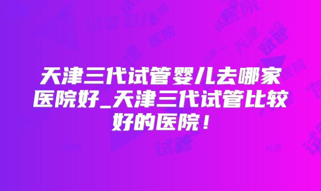 天津三代试管婴儿去哪家医院好_天津三代试管比较好的医院!