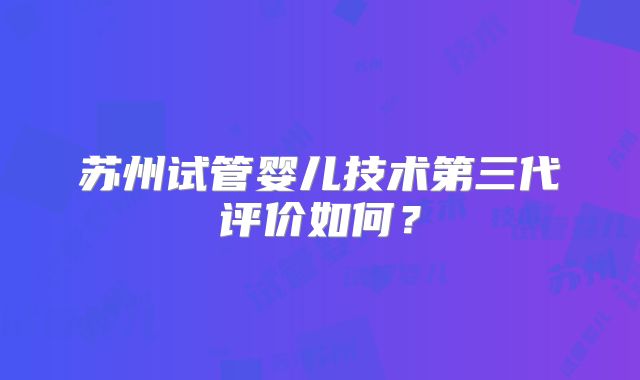 苏州试管婴儿技术第三代评价如何？