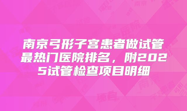 南京弓形子宫患者做试管最热门医院排名,附2025试管检查项目明细