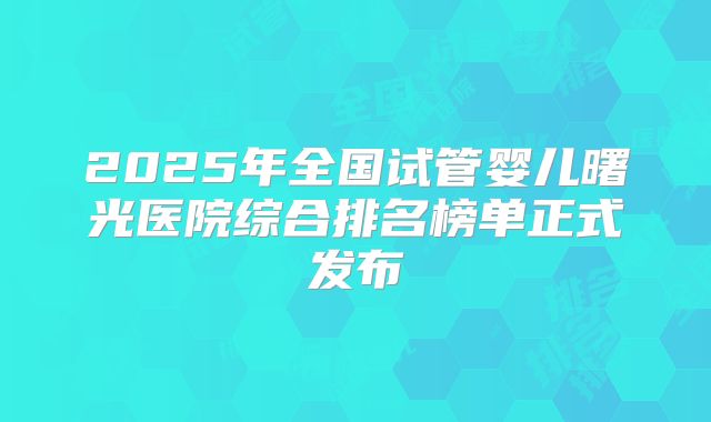 2025年全国试管婴儿曙光医院综合排名榜单正式发布