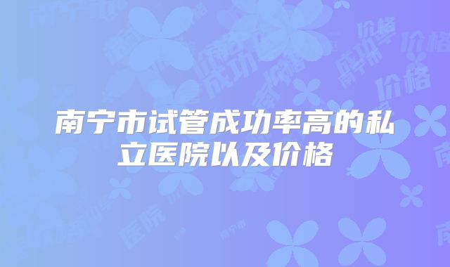 南宁市试管成功率高的私立医院以及价格