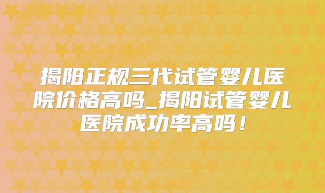 揭阳正规三代试管婴儿医院价格高吗_揭阳试管婴儿医院成功率高吗！