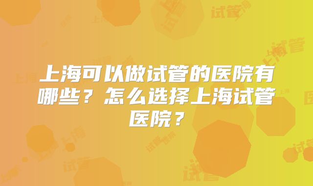 上海可以做试管的医院有哪些？怎么选择上海试管医院？