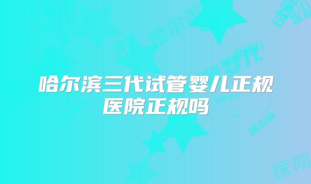 哈尔滨三代试管婴儿正规医院正规吗